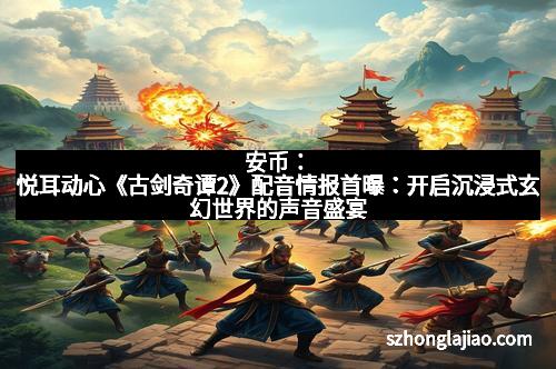 安币：悦耳动心《古剑奇谭2》配音情报首曝：开启沉浸式玄幻世界的声音盛宴